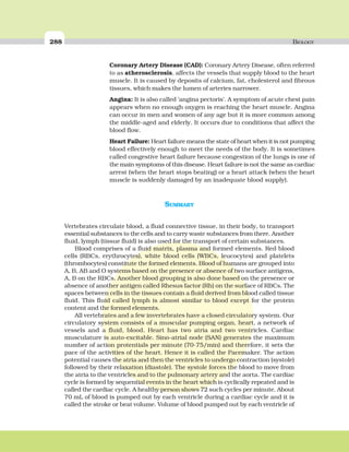 288 BIOLOGY
SUMMARY
Vertebrates circulate blood, a fluid connective tissue, in their body, to transport
essential substances to the cells and to carry waste substances from there. Another
fluid, lymph (tissue fluid) is also used for the transport of certain substances.
Blood comprises of a fluid matrix, plasma and formed elements. Red blood
cells (RBCs, erythrocytes), white blood cells (WBCs, leucocytes) and platelets
(thrombocytes) constitute the formed elements. Blood of humans are grouped into
A, B, AB and O systems based on the presence or absence of two surface antigens,
A, B on the RBCs. Another blood grouping is also done based on the presence or
absence of another antigen called Rhesus factor (Rh) on the surface of RBCs. The
spaces between cells in the tissues contain a fluid derived from blood called tissue
fluid. This fluid called lymph is almost similar to blood except for the protein
content and the formed elements.
All vertebrates and a few invertebrates have a closed circulatory system. Our
circulatory system consists of a muscular pumping organ, heart, a network of
vessels and a fluid, blood. Heart has two atria and two ventricles. Cardiac
musculature is auto-excitable. Sino-atrial node (SAN) generates the maximum
number of action protentials per minute (70-75/min) and therefore, it sets the
pace of the activities of the heart. Hence it is called the Pacemaker. The action
potential causes the atria and then the ventricles to undergo contraction (systole)
followed by their relaxation (diastole). The systole forces the blood to move from
the atria to the ventricles and to the pulmonary artery and the aorta. The cardiac
cycle is formed by sequential events in the heart which is cyclically repeated and is
called the cardiac cycle. A healthy person shows 72 such cycles per minute. About
70 mL of blood is pumped out by each ventricle during a cardiac cycle and it is
called the stroke or beat volume. Volume of blood pumped out by each ventricle of
Coronary Artery Disease (CAD): Coronary Artery Disease, often referred
to as atherosclerosis, affects the vessels that supply blood to the heart
muscle. It is caused by deposits of calcium, fat, cholesterol and fibrous
tissues, which makes the lumen of arteries narrower.
Angina: It is also called ‘angina pectoris’. A symptom of acute chest pain
appears when no enough oxygen is reaching the heart muscle. Angina
can occur in men and women of any age but it is more common among
the middle-aged and elderly. It occurs due to conditions that affect the
blood flow.
Heart Failure: Heart failure means the state of heart when it is not pumping
blood effectively enough to meet the needs of the body. It is sometimes
called congestive heart failure because congestion of the lungs is one of
the main symptoms of this disease. Heart failure is not the same as cardiac
arrest (when the heart stops beating) or a heart attack (when the heart
muscle is suddenly damaged by an inadequate blood supply).
 