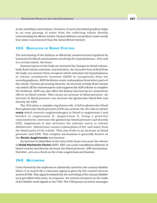 EXCRETORY PRODUCTS AND THEIR ELIMINATION 297
in the medullary interstitium. Presence of such interstitial gradient helps
in an easy passage of water from the collecting tubule thereby
concentrating the filtrate (urine). Human kidneys can produce urine nearly
four times concentrated than the initial filtrate formed.
19.5 REGULATION OF KIDNEY FUNCTION
The functioning of the kidneys is efficiently monitored and regulated by
hormonal feedback mechanisms involving the hypothalamus, JGA and
to a certain extent, the heart.
Osmoreceptors in the body are activated by changes in blood volume,
body fluid volume and ionic concentration. An excessive loss of fluid from
the body can activate these receptors which stimulate the hypothalamus
to release antidiuretic hormone (ADH) or vasopressin from the
neurohypophysis. ADH facilitates water reabsorption from latter parts of
the tubule, thereby preventing diuresis. An increase in body fluid volume
can switch off the osmoreceptors and suppress the ADH release to complete
the feedback. ADH can also affect the kidney function by its constrictory
effects on blood vessels. This causes an increase in blood pressure. An
increase in blood pressure can increase the glomerular blood flow and
thereby the GFR.
The JGA plays a complex regulatory role. A fall in glomerular blood
flow/glomerular blood pressure/GFR can activate the JG cells to release
renin which converts angiotensinogen in blood to angiotensin I and
further to angiotensin II. Angiotensin II, being a powerful
vasoconstrictor, increases the glomerular blood pressure and thereby
GFR. Angiotensin II also activates the adrenal cortex to release
Aldosterone. Aldosterone causes reabsorption of Na+
and water from
the distal parts of the tubule. This also leads to an increase in blood
pressure and GFR. This complex mechanism is generally known as
the Renin-Angiotensin mechanism.
An increase in blood flow to the atria of the heart can cause the release
of Atrial Natriuretic Factor (ANF). ANF can cause vasodilation (dilation of
blood vessels) and thereby decrease the blood pressure. ANF mechanism,
therefore, acts as a check on the renin-angiotensin mechanism.
19.6 MICTURITION
Urine formed by the nephrons is ultimately carried to the urinary bladder
where it is stored till a voluntary signal is given by the central nervous
system (CNS). This signal is initiated by the stretching of the urinary bladder
as it gets filled with urine. In response, the stretch receptors on the walls
of the bladder send signals to the CNS. The CNS passes on motor messages
 
