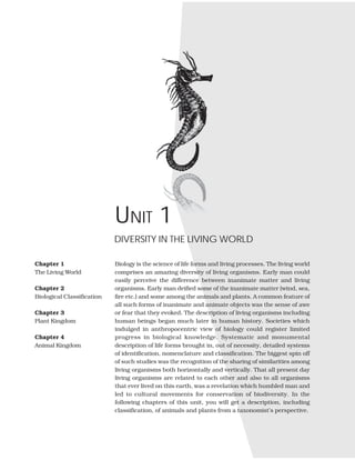 Biology is the science of life forms and living processes. The living world
comprises an amazing diversity of living organisms. Early man could
easily perceive the difference between inanimate matter and living
organisms. Early man deified some of the inanimate matter (wind, sea,
fire etc.) and some among the animals and plants. A common feature of
all such forms of inanimate and animate objects was the sense of awe
or fear that they evoked. The description of living organisms including
human beings began much later in human history. Societies which
indulged in anthropocentric view of biology could register limited
progress in biological knowledge. Systematic and monumental
description of life forms brought in, out of necessity, detailed systems
of identification, nomenclature and classification. The biggest spin off
of such studies was the recognition of the sharing of similarities among
living organisms both horizontally and vertically. That all present day
living organisms are related to each other and also to all organisms
that ever lived on this earth, was a revelation which humbled man and
led to cultural movements for conservation of biodiversity. In the
following chapters of this unit, you will get a description, including
classification, of animals and plants from a taxonomist’s perspective.
DIVERSITY IN THE LIVING WORLD
Chapter 1
The Living World
Chapter 2
Biological Classification
Chapter 3
Plant Kingdom
Chapter 4
Animal Kingdom
UNIT 1
 