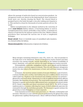 EXCRETORY PRODUCTS AND THEIR ELIMINATION 299
SUMMARY
Many nitrogen containing substances, ions, CO2
, water, etc., that accumulate in
the body have to be eliminated. Nature of nitrogenous wastes formed and their
excretion vary among animals, mainly depending on the habitat (availability of
water). Ammonia, urea and uric acid are the major nitrogenous wastes excreted.
Protonephridia, nephridia, malpighian tubules, green glands and the kidneys
are the common excretory organs in animals. They not only eliminate nitrogenous
wastes but also help in the maintenance of ionic and acid-base balance of body
fluids.
In humans, the excretory system consists of one pair of kidneys, a pair of ureters,
a urinary bladder and a urethra. Each kidney has over a million tubular structures
called nephrons. Nephron is the functional unit of kidney and has two portions –
glomerulus and renal tubule. Glomerulus is a tuft of capillaries formed from afferent
arterioles, fine branches of renal artery. The renal tubule starts with a double walled
Bowman’s capsule and is further differentiated into a proximal convoluted tubule
(PCT), Henle’s loop (HL) and distal convoluted tubule (DCT). The DCTs of many
nephrons join to a common collecting duct many of which ultimately open into the
renal pelvis through the medullary pyramids. The Bowman’s capsule encloses the
glomerulus to form Malpighian or renal corpuscle.
Urine formation involves three main processes, i.e., filtration, reabsorption and
secretion. Filtration is a non-selective process performed by the glomerulus using
the glomerular capillary blood pressure. About 1200 ml of blood is filtered by the
allows the passage of molecules based on concentration gradient. As
nitrogenous wastes are absent in the dialysing fluid, these substances
freely move out, thereby clearing the blood. The cleared blood is
pumped back to the body through a vein after adding anti-heparin to
it. This method is a boon for thousands of uremic patients all over the
world.
Kidney transplantation is the ultimate method in the correction of
acute renal failures (kidney failure). A functioning kidney is used in
transplantation from a donor, preferably a close relative, to minimise its
chances of rejection by the immune system of the host. Modern clinical
procedures have increased the success rate of such a complicated
technique.
Renal calculi: Stone or insoluble mass of crystallised salts (oxalates,
etc.) formed within the kidney.
Glomerulonephritis: Inflammation of glomeruli of kidney.
 