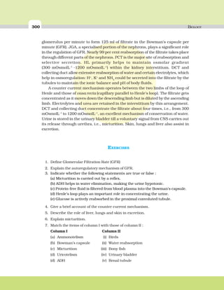 300 BIOLOGY
glomerulus per minute to form 125 ml of filtrate in the Bowman’s capsule per
minute (GFR). JGA, a specialised portion of the nephrons, plays a significant role
in the regulation of GFR. Nearly 99 per cent reabsorption of the filtrate takes place
through different parts of the nephrons. PCT is the major site of reabsorption and
selective secretion. HL primarily helps to maintain osmolar gradient
(300 mOsmolL–1
-1200 mOsmolL–1
) within the kidney interstitium. DCT and
collecting duct allow extensive reabsorption of water and certain electrolytes, which
help in osmoregulation: H+
, K+
and NH3
could be secreted into the filtrate by the
tubules to maintain the ionic balance and pH of body fluids.
A counter current mechanism operates between the two limbs of the loop of
Henle and those of vasa recta (capillary parallel to Henle’s loop). The filtrate gets
concentrated as it moves down the descending limb but is diluted by the ascending
limb. Electrolytes and urea are retained in the interstitium by this arrangement.
DCT and collecting duct concentrate the filtrate about four times, i.e., from 300
mOsmolL–1
to 1200 mOsmolL–1
, an excellent mechanism of conservation of water.
Urine is stored in the urinary bladder till a voluntary signal from CNS carries out
its release through urethra, i.e., micturition. Skin, lungs and liver also assist in
excretion.
EXERCISES
1. Define Glomerular Filtration Rate (GFR)
2. Explain the autoregulatory mechanism of GFR.
3. Indicate whether the following statements are true or false :
(a) Micturition is carried out by a reflex.
(b) ADH helps in water elimination, making the urine hypotonic.
(c) Protein-free fluid is filtered from blood plasma into the Bowman’s capsule.
(d) Henle’s loop plays an important role in concentrating the urine.
(e) Glucose is actively reabsorbed in the proximal convoluted tubule.
4. Give a brief account of the counter current mechanism.
5. Describe the role of liver, lungs and skin in excretion.
6. Explain micturition.
7. Match the items of column I with those of column II :
Column I Column II
(a) Ammonotelism (i) Birds
(b) Bowman’s capsule (ii) Water reabsorption
(c) Micturition (iii) Bony fish
(d) Uricotelism (iv) Urinary bladder
(d) ADH (v) Renal tubule
 