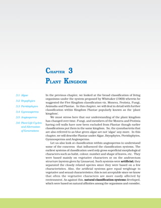 PLANT KINGDOM 29
In the previous chapter, we looked at the broad classification of living
organisms under the system proposed by Whittaker (1969) wherein he
suggested the Five Kingdom classification viz. Monera, Protista, Fungi,
Animalia and Plantae. In this chapter, we will deal in detail with further
classification within Kingdom Plantae popularly known as the ‘plant
kingdom’.
We must stress here that our understanding of the plant kingdom
has changed over time. Fungi, and members of the Monera and Protista
having cell walls have now been excluded from Plantae though earlier
classifications put them in the same kingdom. So, the cyanobacteria that
are also referred to as blue green algae are not ‘algae’ any more. In this
chapter, we will describe Plantae under Algae, Bryophytes, Pteridophytes,
Gymnosperms and Angiosperms.
Let us also look at classification within angiosperms to understand
some of the concerns that influenced the classification systems. The
earliest systems of classification used only gross superficial morphological
characters such as habit, colour, number and shape of leaves, etc. They
were based mainly on vegetative characters or on the androecium
structure (system given by Linnaeus). Such systems were artificial; they
separated the closely related species since they were based on a few
characteristics. Also, the artificial systems gave equal weightage to
vegetative and sexual characteristics; this is not acceptable since we know
that often the vegetative characters are more easily affected by
environment. As against this, natural classification systems developed,
which were based on natural affinities among the organisms and consider,
PLANT KINGDOM
CHAPTER 3
3.1 Algae
3.2 Bryophytes
3.3 Pteridophytes
3.4 Gymnosperms
3.5 Angiosperms
3.6 Plant Life Cycles
and Alternation
of Generations
 