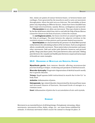 312 BIOLOGY
this. Joints are points of contact between bones, or between bones and
cartilages. Force generated by the muscles is used to carry out movement
through joints, where the joint acts as a fulcrum. The movability at these
joints vary depending on different factors. Joints have been classified into
three major structural forms, namely, fibrous, cartilaginous and synovial.
Fibrous joints do not allow any movement. This type of joint is shown
by the flat skull bones which fuse end-to-end with the help of dense fibrous
connective tissues in the form of sutures, to form the cranium.
In cartilaginous joints, the bones involved are joined together with
the help of cartilages. The joint between the adjacent vertebrae in the
vertebral column is of this pattern and it permits limited movements.
Synovial joints are characterised by the presence of a fluid filled synovial
cavity between the articulating surfaces of the two bones. Such an arragement
allows considerable movement. These joints help in locomotion and many
other movements. Ball and socket joint (between humerus and pectoral
girdle), Hinge joint (knee joint), Pivot joint (between atlas and axis), Gliding
joint (between the carpals) and Saddle joint (between carpal and metacarpal
of thumb) are some examples.
20.5 DISORDERS OF MUSCULAR AND SKELETAL SYSTEM
Myasthenia gravis: Auto immune disorder affecting neuromuscular
junction leading to fatigue, weakening and paralysis of skeletal muscle.
Muscular dystrophy: Progressive degeneration of skeletal muscle mostly
due to genetic disorder.
Tetany: Rapid spasms (wild contractions) in muscle due to low Ca++
in
body fluid.
Arthritis: Inflammation of joints.
Osteoporosis: Age-related disorder characterised by decreased bone mass
and increased chances of fractures. Decreased levels of estrogen is a
common cause.
Gout: Inflammation of joints due to accumulation of uric acid crystals.
SUMMARY
Movement is an essential feature of all living beings. Protoplasmic streaming, ciliary
movements, movements of fins, limbs, wings, etc., are some forms exhibited by
animals. A voluntary movement which causes the animal to change its place, is
 