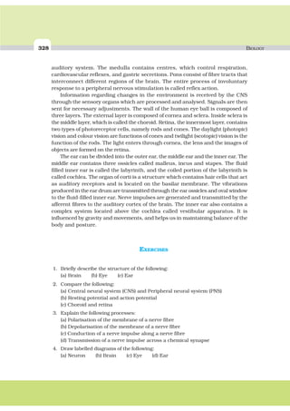 328 BIOLOGY
auditory system. The medulla contains centres, which control respiration,
cardiovascular reflexes, and gastric secretions. Pons consist of fibre tracts that
interconnect different regions of the brain. The entire process of involuntary
response to a peripheral nervous stimulation is called reflex action.
Information regarding changes in the environment is received by the CNS
through the sensory organs which are processed and analysed. Signals are then
sent for necessary adjustments. The wall of the human eye ball is composed of
three layers. The external layer is composed of cornea and sclera. Inside sclera is
the middle layer, which is called the choroid. Retina, the innermost layer, contains
two types of photoreceptor cells, namely rods and cones. The daylight (photopic)
vision and colour vision are functions of cones and twilight (scotopic) vision is the
function of the rods. The light enters through cornea, the lens and the images of
objects are formed on the retina.
The ear can be divided into the outer ear, the middle ear and the inner ear. The
middle ear contains three ossicles called malleus, incus and stapes. The fluid
filled inner ear is called the labyrinth, and the coiled portion of the labyrinth is
called cochlea. The organ of corti is a structure which contains hair cells that act
as auditory receptors and is located on the basilar membrane. The vibrations
produced in the ear drum are transmitted through the ear ossicles and oval window
to the fluid-filled inner ear. Nerve impulses are generated and transmitted by the
afferent fibres to the auditory cortex of the brain. The inner ear also contains a
complex system located above the cochlea called vestibular apparatus. It is
influenced by gravity and movements, and helps us in maintaining balance of the
body and posture.
EXERCISES
1. Briefly describe the structure of the following:
(a) Brain (b) Eye (c) Ear
2. Compare the following:
(a) Central neural system (CNS) and Peripheral neural system (PNS)
(b) Resting potential and action potential
(c) Choroid and retina
3. Explain the following processes:
(a) Polarisation of the membrane of a nerve fibre
(b) Depolarisation of the membrane of a nerve fibre
(c) Conduction of a nerve impulse along a nerve fibre
(d) Transmission of a nerve impulse across a chemical synapse
4. Draw labelled diagrams of the following:
(a) Neuron (b) Brain (c) Eye (d) Ear
 