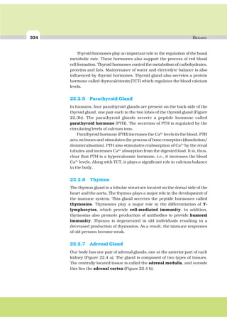 334 BIOLOGY
Thyroid hormones play an important role in the regulation of the basal
metabolic rate. These hormones also support the process of red blood
cell formation. Thyroid hormones control the metabolism of carbohydrates,
proteins and fats. Maintenance of water and electrolyte balance is also
influenced by thyroid hormones. Thyroid gland also secretes a protein
hormone called thyrocalcitonin (TCT) which regulates the blood calcium
levels.
22.2.5 Parathyroid Gland
In humans, four parathyroid glands are present on the back side of the
thyroid gland, one pair each in the two lobes of the thyroid gland (Figure
22.3b). The parathyroid glands secrete a peptide hormone called
parathyroid hormone (PTH). The secretion of PTH is regulated by the
circulating levels of calcium ions.
Parathyroid hormone (PTH) increases the Ca2+
levels in the blood. PTH
acts on bones and stimulates the process of bone resorption (dissolution/
demineralisation). PTH also stimulates reabsorption of Ca2+
by the renal
tubules and increases Ca2+
absorption from the digested food. It is, thus,
clear that PTH is a hypercalcemic hormone, i.e., it increases the blood
Ca2+
levels. Along with TCT, it plays a significant role in calcium balance
in the body.
22.2.6 Thymus
The thymus gland is a lobular structure located on the dorsal side of the
heart and the aorta. The thymus plays a major role in the development of
the immune system. This gland secretes the peptide hormones called
thymosins. Thymosins play a major role in the differentiation of T-
lymphocytes, which provide cell-mediated immunity. In addition,
thymosins also promote production of antibodies to provide humoral
immunity. Thymus is degenerated in old individuals resulting in a
decreased production of thymosins. As a result, the immune responses
of old persons become weak.
22.2.7 Adrenal Gland
Our body has one pair of adrenal glands, one at the anterior part of each
kidney (Figure 22.4 a). The gland is composed of two types of tissues.
The centrally located tissue is called the adrenal medulla, and outside
this lies the adrenal cortex (Figure 22.4 b).
 
