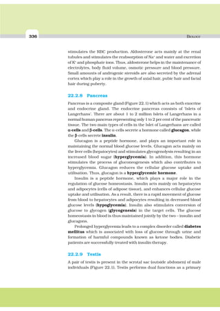 336 BIOLOGY
stimulates the RBC production. Aldosterone acts mainly at the renal
tubules and stimulates the reabsorption of Na+
and water and excretion
of K+
and phosphate ions. Thus, aldosterone helps in the maintenance of
electrolytes, body fluid volume, osmotic pressure and blood pressure.
Small amounts of androgenic steroids are also secreted by the adrenal
cortex which play a role in the growth of axial hair, pubic hair and facial
hair during puberty.
22.2.8 Pancreas
Pancreas is a composite gland (Figure 22.1) which acts as both exocrine
and endocrine gland. The endocrine pancreas consists of ‘Islets of
Langerhans’. There are about 1 to 2 million Islets of Langerhans in a
normal human pancreas representing only 1 to 2 per cent of the pancreatic
tissue. The two main types of cells in the Islet of Langerhans are called
ααααα-cells and βββββ-cells. The α-cells secrete a hormone called glucagon, while
the βββββ-cells secrete insulin.
Glucagon is a peptide hormone, and plays an important role in
maintaining the normal blood glucose levels. Glucagon acts mainly on
the liver cells (hepatocytes) and stimulates glycogenolysis resulting in an
increased blood sugar (hyperglycemia). In addition, this hormone
stimulates the process of gluconeogenesis which also contributes to
hyperglycemia. Glucagon reduces the cellular glucose uptake and
utilisation. Thus, glucagon is a hyperglycemic hormone.
Insulin is a peptide hormone, which plays a major role in the
regulation of glucose homeostasis. Insulin acts mainly on hepatocytes
and adipocytes (cells of adipose tissue), and enhances cellular glucose
uptake and utilisation. As a result, there is a rapid movement of glucose
from blood to hepatocytes and adipocytes resulting in decreased blood
glucose levels (hypoglycemia). Insulin also stimulates conversion of
glucose to glycogen (glycogenesis) in the target cells. The glucose
homeostasis in blood is thus maintained jointly by the two – insulin and
glucagons.
Prolonged hyperglycemia leads to a complex disorder called diabetes
mellitus which is associated with loss of glucose through urine and
formation of harmful compounds known as ketone bodies. Diabetic
patients are successfully treated with insulin therapy.
22.2.9 Testis
A pair of testis is present in the scrotal sac (outside abdomen) of male
individuals (Figure 22.1). Testis performs dual functions as a primary
 