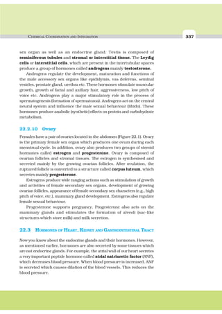 CHEMICAL COORDINATION AND INTEGRATION 337
sex organ as well as an endocrine gland. Testis is composed of
seminiferous tubules and stromal or interstitial tissue. The Leydig
cells or interstitial cells, which are present in the intertubular spaces
produce a group of hormones called androgens mainly testosterone.
Androgens regulate the development, maturation and functions of
the male accessory sex organs like epididymis, vas deferens, seminal
vesicles, prostate gland, urethra etc. These hormones stimulate muscular
growth, growth of facial and axillary hair, aggressiveness, low pitch of
voice etc. Androgens play a major stimulatory role in the process of
spermatogenesis (formation of spermatozoa). Androgens act on the central
neural system and influence the male sexual behaviour (libido). These
hormones produce anabolic (synthetic) effects on protein and carbohydrate
metabolism.
22.2.10 Ovary
Females have a pair of ovaries located in the abdomen (Figure 22.1). Ovary
is the primary female sex organ which produces one ovum during each
menstrual cycle. In addition, ovary also produces two groups of steroid
hormones called estrogen and progesterone. Ovary is composed of
ovarian follicles and stromal tissues. The estrogen is synthesised and
secreted mainly by the growing ovarian follicles. After ovulation, the
ruptured follicle is converted to a structure called corpus luteum, which
secretes mainly progesterone.
Estrogens produce wide ranging actions such as stimulation of growth
and activities of female secondary sex organs, development of growing
ovarian follicles, appearance of female secondary sex characters (e.g., high
pitch of voice, etc.), mammary gland development. Estrogens also regulate
female sexual behaviour.
Progesterone supports pregnancy. Progesterone also acts on the
mammary glands and stimulates the formation of alveoli (sac-like
structures which store milk) and milk secretion.
22.3 HORMONES OF HEART, KIDNEY AND GASTROINTESTINAL TRACT
Now you know about the endocrine glands and their hormones. However,
as mentioned earlier, hormones are also secreted by some tissues which
are not endocrine glands. For example, the atrial wall of our heart secretes
a very important peptide hormone called atrial natriuretic factor (ANF),
which decreases blood pressure. When blood pressure is increased, ANF
is secreted which causes dilation of the blood vessels. This reduces the
blood pressure.
 