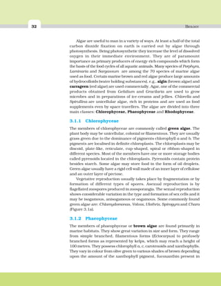 32 BIOLOGY
Algae are useful to man in a variety of ways. At least a half of the total
carbon dioxide fixation on earth is carried out by algae through
photosynthesis. Being photosynthetic they increase the level of dissolved
oxygen in their immediate environment. They are of paramount
importance as primary producers of energy-rich compounds which form
the basis of the food cycles of all aquatic animals. Many species of Porphyra,
Laminaria and Sargassum are among the 70 species of marine algae
used as food. Certain marine brown and red algae produce large amounts
of hydrocolloids (water holding substances), e.g., algin (brown algae) and
carrageen (red algae) are used commercially. Agar, one of the commercial
products obtained from Gelidium and Gracilaria are used to grow
microbes and in preparations of ice-creams and jellies. Chlorella and
Spirullina are unicellular algae, rich in proteins and are used as food
supplements even by space travellers. The algae are divided into three
main classes: Chlorophyceae, Phaeophyceae and Rhodophyceae.
3.1.1 Chlorophyceae
The members of chlorophyceae are commonly called green algae. The
plant body may be unicellular, colonial or filamentous. They are usually
grass green due to the dominance of pigments chlorophyll a and b. The
pigments are localised in definite chloroplasts. The chloroplasts may be
discoid, plate-like, reticulate, cup-shaped, spiral or ribbon-shaped in
different species. Most of the members have one or more storage bodies
called pyrenoids located in the chloroplasts. Pyrenoids contain protein
besides starch. Some algae may store food in the form of oil droplets.
Green algae usually have a rigid cell wall made of an inner layer of cellulose
and an outer layer of pectose.
Vegetative reproduction usually takes place by fragmentation or by
formation of different types of spores. Asexual reproduction is by
flagellated zoospores produced in zoosporangia. The sexual reproduction
shows considerable variation in the type and formation of sex cells and it
may be isogamous, anisogamous or oogamous. Some commonly found
green algae are: Chlamydomonas, Volvox, Ulothrix, Spirogyra and Chara
(Figure 3.1a).
3.1.2 Phaeophyceae
The members of phaeophyceae or brown algae are found primarily in
marine habitats. They show great variation in size and form. They range
from simple branched, filamentous forms (Ectocarpus) to profusely
branched forms as represented by kelps, which may reach a height of
100 metres. They possess chlorophyll a, c, carotenoids and xanthophylls.
They vary in colour from olive green to various shades of brown depending
upon the amount of the xanthophyll pigment, fucoxanthin present in
 