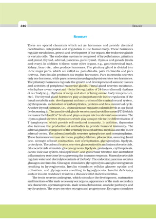 340 BIOLOGY
SUMMARY
There are special chemicals which act as hormones and provide chemical
coordination, integration and regulation in the human body. These hormones
regulate metabolism, growth and development of our organs, the endocrine glands
or certain cells. The endocrine system is composed of hypothalamus, pituitary
and pineal, thyroid, adrenal, pancreas, parathyroid, thymus and gonads (testis
and ovary). In addition to these, some other organs, e.g., gastrointestinal tract,
kidney, heart etc., also produce hormones. The pituitary gland is divided into
three major parts, which are called as pars distalis, pars intermedia and pars
nervosa. Pars distalis produces six trophic hormones. Pars intermedia secretes
only one hormone, while pars nervosa (neurohypophysis) secretes two hormones.
The pituitary hormones regulate the growth and development of somatic tissues
and activities of peripheral endocrine glands. Pineal gland secretes melatonin,
which plays a very important role in the regulation of 24-hour (diurnal) rhythms
of our body (e.g., rhythms of sleep and state of being awake, body temperature,
etc.). The thyroid gland hormones play an important role in the regulation of the
basal metabolic rate, development and maturation of the central neural system,
erythropoiesis, metabolism of carbohydrates, proteins and fats, menstrual cycle.
Another thyroid hormone, i.e., thyrocalcitonin regulates calcium levels in our blood
by decreasing it. The parathyroid glands secrete parathyroid hormone (PTH) which
increases the blood Ca2+
levels and plays a major role in calcium homeostasis. The
thymus gland secretes thymosins which play a major role in the differentiation of
T-lymphocytes, which provide cell-mediated immunity. In addition, thymosins
also increase the production of antibodies to provide humoral immunity. The
adrenal gland is composed of the centrally located adrenal medulla and the outer
adrenal cortex. The adrenal medulla secretes epinephrine and norepinephrine.
These hormones increase alertness, pupilary dilation, piloerection, sweating, heart
beat, strength of heart contraction, rate of respiration, glycogenolysis, lipolysis,
proteolysis. The adrenal cortex secretes glucocorticoids and mineralocorticoids.
Glucocorticoids stimulate gluconeogenesis, lipolysis, proteolysis, erythropoiesis,
cardio-vascular system, blood pressure, and glomerular filtration rate and inhibit
inflammatory reactions by suppressing the immune response. Mineralocorticoids
regulate water and electrolyte contents of the body. The endocrine pancreas secretes
glucagon and insulin. Glucagon stimulates glycogenolysis and gluconeogenesis
resulting in hyperglycemia. Insulin stimulates cellular glucose uptake and
utilisation, and glycogenesis resulting in hypoglycemia. Insulin deficiency
and/or insulin resistance result in a disease called diabetes mellitus.
The testis secretes androgens, which stimulate the development, maturation
and functions of the male accessory sex organs, appearance of the male secondary
sex characters, spermatogenesis, male sexual behaviour, anabolic pathways and
erythropoiesis. The ovary secretes estrogen and progesterone. Estrogen stimulates
 