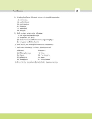 PLANT KINGDOM 45
8. Explain briefly the following terms with suitable examples:-
(i) protonema
(ii) antheridium
(iii) archegonium
(iv) diplontic
(v) sporophyll
(vi) isogamy
9. Differentiate between the following:-
(i) red algae and brown algae
(ii) liverworts and moss
(iii) homosporous and heterosporous pteridophyte
(iv) syngamy and triple fusion
10. How would you distinguish monocots from dicots?
11. Match the followings (column I with column II)
Column I Column II
(a) Chlamydomonas (i) Moss
(b) Cycas (ii) Pteridophyte
(c) Selaginella (iii) Algae
(d) Sphagnum (iv) Gymnosperm
12. Describe the important characteristics of gymnosperms.
 
