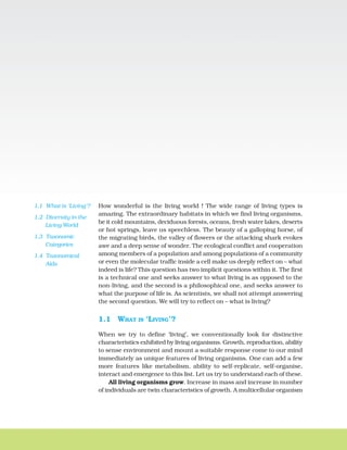 How wonderful is the living world ! The wide range of living types is
amazing. The extraordinary habitats in which we find living organisms,
be it cold mountains, deciduous forests, oceans, fresh water lakes, deserts
or hot springs, leave us speechless. The beauty of a galloping horse, of
the migrating birds, the valley of flowers or the attacking shark evokes
awe and a deep sense of wonder. The ecological conflict and cooperation
among members of a population and among populations of a community
or even the molecular traffic inside a cell make us deeply reflect on – what
indeed is life? This question has two implicit questions within it. The first
is a technical one and seeks answer to what living is as opposed to the
non-living, and the second is a philosophical one, and seeks answer to
what the purpose of life is. As scientists, we shall not attempt answering
the second question. We will try to reflect on – what is living?
1.1 WHAT IS ‘LIVING’?
When we try to define ‘living’, we conventionally look for distinctive
characteristics exhibited by living organisms. Growth, reproduction, ability
to sense environment and mount a suitable response come to our mind
immediately as unique features of living organisms. One can add a few
more features like metabolism, ability to self-replicate, self-organise,
interact and emergence to this list. Let us try to understand each of these.
All living organisms grow. Increase in mass and increase in number
of individuals are twin characteristics of growth. A multicellular organism
THE LIVING WORLD
CHAPTER 1
1.1 What is ‘Living’?
1.2 Diversity in the
Living World
1.3 Taxonomic
Categories
1.4 Taxonomical
Aids
 