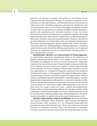 4 BIOLOGY
grows by cell division. In plants, this growth by cell division occurs
continuously throughout their life span. In animals, this growth is seen
only up to a certain age. However, cell division occurs in certain tissues to
replace lost cells. Unicellular organisms also grow by cell division. One
can easily observe this in in vitro cultures by simply counting the number
of cells under the microscope. In majority of higher animals and plants,
growth and reproduction are mutually exclusive events. One must
remember that increase in body mass is considered as growth. Non-living
objects also grow if we take increase in body mass as a criterion for growth.
Mountains, boulders and sand mounds do grow. However, this kind of
growth exhibited by non-living objects is by accumulation of material on
the surface. In living organisms, growth is from inside. Growth, therefore,
cannot be taken as a defining property of living organisms. Conditions
under which it can be observed in all living organisms have to be explained
and then we understand that it is a characteristic of living systems. A
dead organism does not grow.
Reproduction, likewise, is a characteristic of living organisms.
In multicellular organisms, reproduction refers to the production of
progeny possessing features more or less similar to those of parents.
Invariably and implicitly we refer to sexual reproduction. Organisms
reproduce by asexual means also. Fungi multiply and spread easily due
to the millions of asexual spores they produce. In lower organisms like
yeast and hydra, we observe budding. In Planaria (flat worms), we observe
true regeneration, i.e., a fragmented organism regenerates the lost part of
its body and becomes, a new organism. The fungi, the filamentous algae,
the protonema of mosses, all easily multiply by fragmentation. When it
comes to unicellular organisms like bacteria, unicellular algae or Amoeba,
reproduction is synonymous with growth, i.e., increase in number of cells.
We have already defined growth as equivalent to increase in cell number
or mass. Hence, we notice that in single-celled organisms, we are not very
clear about the usage of these two terms – growth and reproduction.
Further, there are many organisms which do not reproduce (mules, sterile
worker bees, infertile human couples, etc). Hence, reproduction also cannot
be an all-inclusive defining characteristic of living organisms. Of course,
no non-living object is capable of reproducing or replicating by itself.
Another characteristic of life is metabolism. All living organisms
are made of chemicals. These chemicals, small and big, belonging to
various classes, sizes, functions, etc., are constantly being made and
changed into some other biomolecules. These conversions are chemical
reactions or metabolic reactions. There are thousands of metabolic
reactions occurring simultaneously inside all living organisms, be they
 