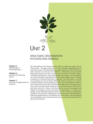 UNIT 2
The description of the diverse forms of life on earth was made only by
observation – through naked eyes or later through magnifying lenses
and microscopes. This description is mainly of gross structural features,
both external and internal. In addition, observable and perceivable
living phenomena were also recorded as part of this description. Before
experimental biology or more specifically, physiology, was established
as a part of biology, naturalists described only biology. Hence, biology
remained as a natural history for a long time. The description, by itself,
was amazing in terms of detail. While the initial reaction of a student
could be boredom, one should keep in mind that the detailed description,
was utilised in the later day reductionist biology where living processes
drew more attention from scientists than the description of life forms
and their structure. Hence, this description became meaningful and
helpful in framing research questions in physiology or evolutionary
biology. In the following chapters of this unit, the structural organisation
of plants and animals, including the structural basis of physiologial or
behavioural phenomena, is described. For convenience, this description
of morphological and anatomical features is presented separately for
plants and animals.
STRUCTURAL ORGANISATION
IN PLANTS AND ANIMALS
Chapter 5
Morphology of
Flowering Plants
Chapter 6
Anatomy of Flowering
Plants
Chapter 7
Structural Organisation in
Animals
 