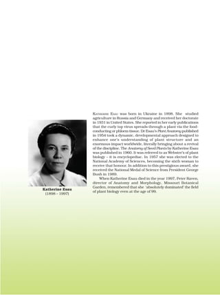 KATHERINE ESAU was born in Ukraine in 1898. She studied
agriculture in Russia and Germany and received her doctorate
in 1931 in United States. She reported in her early publications
that the curly top virus spreads through a plant via the food-
conducting or phloem tissue. Dr Esau’s Plant Anatomy published
in 1954 took a dynamic, developmental approach designed to
enhance one’s understanding of plant structure and an
enormous impact worldwide, literally bringing about a revival
of the discipline. The Anatomy of Seed Plants by Katherine Esau
was published in 1960. It was referred to as Webster’s of plant
biology – it is encyclopediac. In 1957 she was elected to the
National Academy of Sciences, becoming the sixth woman to
receive that honour. In addition to this prestigious award, she
received the National Medal of Science from President George
Bush in 1989.
When Katherine Esau died in the year 1997, Peter Raven,
director of Anatomy and Morphology, Missouri Botanical
Garden, remembered that she ‘absolutely dominated’ the field
of plant biology even at the age of 99.
Katherine Esau
(1898 – 1997)
 