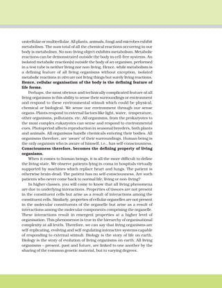 THE LIVING WORLD 5
unicellular or multicellular. All plants, animals, fungi and microbes exhibit
metabolism. The sum total of all the chemical reactions occurring in our
body is metabolism. No non-living object exhibits metabolism. Metabolic
reactions can be demonstrated outside the body in cell-free systems. An
isolated metabolic reaction(s) outside the body of an organism, performed
in a test tube is neither living nor non-living. Hence, while metabolism is
a defining feature of all living organisms without exception, isolated
metabolic reactions in vitro are not living things but surely living reactions.
Hence, cellular organisation of the body is the defining feature of
life forms.
Perhaps, the most obvious and technically complicated feature of all
living organisms is this ability to sense their surroundings or environment
and respond to these environmental stimuli which could be physical,
chemical or biological. We sense our environment through our sense
organs. Plants respond to external factors like light, water, temperature,
other organisms, pollutants, etc. All organisms, from the prokaryotes to
the most complex eukaryotes can sense and respond to environmental
cues. Photoperiod affects reproduction in seasonal breeders, both plants
and animals. All organisms handle chemicals entering their bodies. All
organisms therefore, are ‘aware’ of their surroundings. Human being is
the only organism who is aware of himself, i.e., has self-consciousness.
Consciousness therefore, becomes the defining property of living
organisms.
When it comes to human beings, it is all the more difficult to define
the living state. We observe patients lying in coma in hospitals virtually
supported by machines which replace heart and lungs. The patient is
otherwise brain-dead. The patient has no self-consciousness. Are such
patients who never come back to normal life, living or non-living?
In higher classes, you will come to know that all living phenomena
are due to underlying interactions. Properties of tissues are not present
in the constituent cells but arise as a result of interactions among the
constituent cells. Similarly, properties of cellular organelles are not present
in the molecular constituents of the organelle but arise as a result of
interactions among the molecular components comprising the organelle.
These interactions result in emergent properties at a higher level of
organisation. This phenomenon is true in the hierarchy of organisational
complexity at all levels. Therefore, we can say that living organisms are
self-replicating, evolving and self-regulating interactive systems capable
of responding to external stimuli. Biology is the story of life on earth.
Biology is the story of evolution of living organisms on earth. All living
organisms – present, past and future, are linked to one another by the
sharing of the common genetic material, but to varying degrees.
 