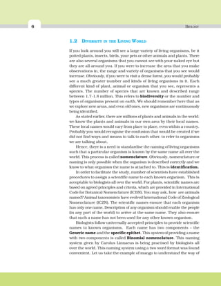 6 BIOLOGY
1.2 DIVERSITY IN THE LIVING WORLD
If you look around you will see a large variety of living organisms, be it
potted plants, insects, birds, your pets or other animals and plants. There
are also several organisms that you cannot see with your naked eye but
they are all around you. If you were to increase the area that you make
observations in, the range and variety of organisms that you see would
increase. Obviously, if you were to visit a dense forest, you would probably
see a much greater number and kinds of living organisms in it. Each
different kind of plant, animal or organism that you see, represents a
species. The number of species that are known and described range
between 1.7-1.8 million. This refers to biodiversity or the number and
types of organisms present on earth. We should remember here that as
we explore new areas, and even old ones, new organisms are continuously
being identified.
As stated earlier, there are millions of plants and animals in the world;
we know the plants and animals in our own area by their local names.
These local names would vary from place to place, even within a country.
Probably you would recognise the confusion that would be created if we
did not find ways and means to talk to each other, to refer to organisms
we are talking about.
Hence, there is a need to standardise the naming of living organisms
such that a particular organism is known by the same name all over the
world. This process is called nomenclature. Obviously, nomenclature or
naming is only possible when the organism is described correctly and we
know to what organism the name is attached to. This is identification.
In order to facilitate the study, number of scientists have established
procedures to assign a scientific name to each known organism. This is
acceptable to biologists all over the world. For plants, scientific names are
based on agreed principles and criteria, which are provided in International
Code for Botanical Nomenclature (ICBN). You may ask, how are animals
named? Animal taxonomists have evolved International Code of Zoological
Nomenclature (ICZN). The scientific names ensure that each organism
has only one name. Description of any organism should enable the people
(in any part of the world) to arrive at the same name. They also ensure
that such a name has not been used for any other known organism.
Biologists follow universally accepted principles to provide scientific
names to known organisms. Each name has two components – the
Generic name and the specific epithet. This system of providing a name
with two components is called Binomial nomenclature. This naming
system given by Carolus Linnaeus is being practised by biologists all
over the world. This naming system using a two word format was found
convenient. Let us take the example of mango to understand the way of
 