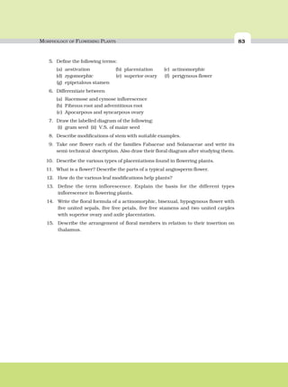 MORPHOLOGY OF FLOWERING PLANTS 83
5. Define the following terms:
(a) aestivation (b) placentation (c) actinomorphic
(d) zygomorphic (e) superior ovary (f) perigynous flower
(g) epipetalous stamen
6. Differentiate between
(a) Racemose and cymose inflorescence
(b) Fibrous root and adventitious root
(c) Apocarpous and syncarpous ovary
7. Draw the labelled diagram of the following:
(i) gram seed (ii) V.S. of maize seed
8. Describe modifications of stem with suitable examples.
9. Take one flower each of the families Fabaceae and Solanaceae and write its
semi-technical description. Also draw their floral diagram after studying them.
10. Describe the various types of placentations found in flowering plants.
11. What is a flower? Describe the parts of a typical angiosperm flower.
12. How do the various leaf modifications help plants?
13. Define the term inflorescence. Explain the basis for the different types
inflorescence in flowering plants.
14. Write the floral formula of a actinomorphic, bisexual, hypogynous flower with
five united sepals, five free petals, five free stamens and two united carples
with superior ovary and axile placentation.
15. Describe the arrangement of floral members in relation to their insertion on
thalamus.
 