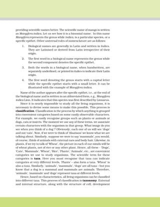 THE LIVING WORLD 7
providing scientific names better. The scientific name of mango is written
as Mangifera indica. Let us see how it is a binomial name. In this name
Mangifera represents the genus while indica, is a particular species, or a
specific epithet. Other universal rules of nomenclature are as follows:
1. Biological names are generally in Latin and written in italics.
They are Latinised or derived from Latin irrespective of their
origin.
2. The first word in a biological name represents the genus while
the second component denotes the specific epithet.
3. Both the words in a biological name, when handwritten, are
separately underlined, or printed in italics to indicate their Latin
origin.
4. The first word denoting the genus starts with a capital letter
while the specific epithet starts with a small letter. It can be
illustrated with the example of Mangifera indica.
Name of the author appears after the specific epithet, i.e., at the end of
the biological name and is written in an abbreviated form, e.g., Mangifera
indica Linn. It indicates that this species was first described by Linnaeus.
Since it is nearly impossible to study all the living organisms, it is
necessary to devise some means to make this possible. This process is
classification. Classification is the process by which anything is grouped
into convenient categories based on some easily observable characters.
For example, we easily recognise groups such as plants or animals or
dogs, cats or insects. The moment we use any of these terms, we associate
certain characters with the organism in that group. What image do you
see when you think of a dog ? Obviously, each one of us will see ‘dogs’
and not ‘cats’. Now, if we were to think of ‘Alsatians’ we know what we are
talking about. Similarly, suppose we were to say ‘mammals’, you would,
of course, think of animals with external ears and body hair. Likewise, in
plants, if we try to talk of ‘Wheat’, the picture in each of our minds will be
of wheat plants, not of rice or any other plant. Hence, all these - ‘Dogs’,
‘Cats’, ‘Mammals’, ‘Wheat’, ‘Rice’, ‘Plants’, ‘Animals’, etc., are convenient
categories we use to study organisms. The scientific term for these
categories is taxa. Here you must recognise that taxa can indicate
categories at very different levels. ‘Plants’ – also form a taxa. ‘Wheat’ is
also a taxa. Similarly, ‘animals’, ‘mammals’, ‘dogs’ are all taxa – but you
know that a dog is a mammal and mammals are animals. Therefore,
‘animals’, ‘mammals’ and ‘dogs’ represent taxa at different levels.
Hence, based on characteristics, all living organisms can be classified
into different taxa. This process of classification is taxonomy. External
and internal structure, along with the structure of cell, development
 
