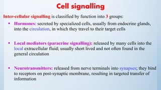 Cell signalling
Inter-cellular signalling is classified by function into 3 groups:
 Hormones: secreted by specialized cells, usually from endocrine glands,
into the circulation, in which they travel to their target cells
 Local mediators (paracrine signalling): released by many cells into the
local extracellular fluid; usually short lived and not often found in the
general circulation
 Neurotransmitters: released from nerve terminals into synapses; they bind
to receptors on post-synaptic membrane, resulting in targeted transfer of
information
 