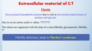 Extracellular material of C.T
Elastin
Glycosylated hydrophobic protein that is rich in non-hydroxylated forms of
prolene and glycine.
One in seven amino acids is valine. ????????
The sheets are organized with the help of a microfibrillar glycoprotein, fibrillin.
??
Fibrillin deficiency leads to Marfan’s syndrome.
 