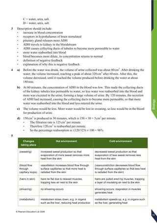 © Pearson Education Ltd 2009
Biology
111111
C = water, urea, salt.
D = water, urea, salt.
3 Description should include:
• increase in blood concentration
• receptors in hypothalamus of brain stimulated
• pituitary gland releases more ADH
• ADH travels to kidney in the bloodstream
• ADH causes collecting ducts of tubules to become more permeable to water
• more water reabsorbed into blood
• blood becomes more dilute, its concentration returns to normal
• definition of negative feedback
• explanation of why this is negative feedback.
4 a) Before the water was drunk, the volume of urine collected was about 80cm3
. After drinking the
water, the volume increased, reaching a peak of about 320cm3
after 60min. After this, the
volume decreased, until it reached the volume produced before drinking the water at about
180min.
b) At 60 minutes, the concentration of ADH in the blood was low. This made the collecting ducts
of the kidney tubules less permeable to water, so less water was reabsorbed into the blood and
more was excreted in the urine, forming a large volume of urine. By 120 minutes, the secretion
of ADH had increased, causing the collecting ducts to become more permeable, so that more
water was reabsorbed into the blood and less entered the urine.
c) The volume would be less. More water would be lost in sweating, so less would be in the blood
for production of urine.
d) 150cm3
is produced in 30 minutes, which is 150 ÷ 30 = 5cm3
per minute.
• The filtration rate is 125cm3
per minute.
• Therefore 120cm3
is reabsorbed per minute.
• So the percentage reabsorption is: (120/125) × 100 = 96%
5
Changes
taking place
Hot environment Cold environment
(sweating) increased sweat production so that
evaporation of more sweat removes more
heat from the skin
decreased sweat production so that
evaporation of less sweat removes less
heat from the skin
(blood flow
through
capillary loops)
vasodilation increases blood flow through
surface capillaries so that more heat is
radiated from the skin
(vasoconstriction decreases blood flow
through surface capillaries so that less heat
is radiated from the skin)
(hairs in skin) hairs lie flat due to relaxed muscles,
trapping less air next to the skin
hairs are pulled erect by muscles, trapping
a layer of insulating air next to the skin
(shivering) no shivering occurs shivering occurs; respiration in muscles
generates heat
(metabolism) metabolism slows down, e.g. in organs
such as the liver, reducing heat production
metabolism speeds up, e.g. in organs such
as the liver, generating heat
 