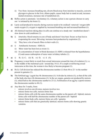 © Pearson Education Ltd 2009
Biology
14
ii) Two from: increases breathing rate, diverts blood away from intestine to muscles, converts
glycogen to glucose in the liver, dilates pupils, causes body hair to stand on end, increases
mental awareness, increases rate of metabolism (2).
d) Reflex action is automatic / involuntary (1), voluntary action is one a person chooses to carry
out / is initiated by the brain (1).
e) Lactic acid produced in muscles during exercise needs to be oxidised / removed / oxygen debt
needs oxygen (1), oxygen is supplied by increased breathing rate and increased heartbeat (1).
4 a) All chemical reactions taking place in cells can continue at a steady rate / metabolism doesn’t
slow down in cold conditions (1).
b) i) Arterioles: blood remains in core of body and doesn’t lose heat. Sweat: no heat lost in
evaporating the sweat. Shivering: increases heat production by respiration (2).
ii) They have a lot of muscle fibres in their walls (1).
c) i) Antidiuretic hormone / ADH (1).
ii) More water has been lost as sweat (1).
iii) As concentration of water in blood decreases (1) ADH is released from the hypothalamus
(1) and causes reabsorption of more water in kidney tubules (1).
5 a) i) B; ii) C; iii) B; iv) D; v) A (5).
b) Pregnancy is most likely to result from sexual intercourse around the time of ovulation (1), i.e.
in the middle of the menstrual cycle / around day 14 (1). If a couple avoid having sexual
intercourse at this time, the woman is less likely to become pregnant (1).
6 a) B (1). Cell division has reduced the chromosome number (1) from 46 to 23 / to the number
present in gametes (1).
b) The fertilised egg / zygote has 46 chromosomes (1). It divides by mitosis (1), so that all the cells
of the body also have 46 chromosomes (1). In the sex organs, gametes are produced by meiosis
(1), which halves the chromosome number to 23 (1). Fertilisation of an egg by a sperm restores
the chromosome number to 46 (1).
c) Any three for 3 marks, from:
• mitosis involves one division, meiosis involves two
• mitosis forms two cells, meiosis forms four
• mitosis forms cells with the same chromosome number as the parent cell / diploid, meiosis
forms cells with half the chromosome number of the parent cell / haploid
• mitosis forms body cells, meiosis forms sex cells / gametes
• mitosis forms cells that are genetically identical, meiosis forms cells showing genetic
variation.
 