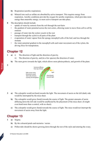 © Pearson Education Ltd 2009
Biology
18
b) Respiration (aerobic respiration).
c) Mineral ions such as sulfate are absorbed by active transport. This requires energy from
respiration. Aerobic conditions provide the oxygen for aerobic respiration, which provides more
energy than anaerobic energy; so more active transport can take place.
8 The description should include:
• uptake of water by osmosis from the soil through the root hairs
• the gradient of water potential across the root cortex, allowing water to move from cell to cell by
osmosis
• passage of water into the xylem vessels in the root
• transport through the xylem to all parts of the plant
• evaporation of water vapour from the spongy mesophyll cells of the leaf, and loss through the
stomata
• the water potential gradient in the mesophyll cells and water movement out of the xylem, the
driving force for transpiration.
Chapter 12
1 a) i) The direction of light and the direction of gravity.
ii) The direction of gravity, and (in a few species) the direction of water.
b) The stem grows towards the light, which allows more photosynthesis, and growth of the plant.
2
3 a) The coleoptile would not bend towards the light. The movement of auxin on the left (dark) side
would be interrupted by the mica sheet.
b) The coleoptile would grow (bend) towards the source of light. The greater amounts of auxin
diffusing down the left side would be unaffected by the placement of the mica sheet. (It might
even bend more than a control, with no sheet).
c) The coleoptile would grow (bend) towards the source of light. The mica would not interrupt the
movement of auxin away from the light.
Chapter 13
1 a) Stigma.
b) By the coloured petals and nectaries / nectar.
c) Pollen tube should be shown growing down through the rest of the style and entering the ovary.
 