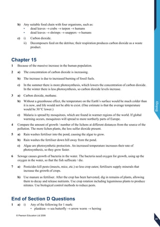 © Pearson Education Ltd 2009
Biology
232323
b) Any suitable food chain with four organisms, such as:
• dead leaves → crabs → tarpon → humans
• dead leaves → shrimps → snappers → humans
c) i) Carbon dioxide.
ii) Decomposers feed on the detritus; their respiration produces carbon dioxide as a waste
product.
Chapter 15
1 Because of the massive increase in the human population.
2 a) The concentration of carbon dioxide is increasing.
b) The increase is due to increased burning of fossil fuels.
c) In the summer there is more photosynthesis, which lowers the concentration of carbon dioxide.
In the winter there is less photosynthesis, so carbon dioxide levels increase.
3 a) Carbon dioxide, methane.
b) Without a greenhouse effect, the temperature on the Earth’s surface would be much colder than
it is now, and life would not be able to exist. (One estimate is that the average temperature
would be 30°C lower.)
c) Malaria is spread by mosquitoes, which are found in warmer regions of the world. If global
warming occurs, mosquitoes will spread to more northerly parts of Europe.
4 Compare the amount of growth / number of the lichens at different distances from the source of the
pollution. The more lichen plants, the less sulfur dioxide present.
5 a) Rain washes fertiliser into the pond, causing the algae to grow.
b) Rain washes the fertiliser down hill away from the pond.
c) Algae are photosynthetic protoctists. An increased temperature increases their rate of
photosynthesis, so they grow faster.
6 Sewage causes growth of bacteria in the water. The bacteria need oxygen for growth, using up the
oxygen in the water, so that the fish suffocate / die.
7 a) Pesticides kill pests (insects, mice, etc.) so less crop eaten; fertilisers supply minerals that
increase the growth of crops.
b) Use manure as fertiliser. After the crop has been harvested, dig in remains of plants, allowing
them to decay and release nutrients. Use crop rotation including leguminous plants to produce
nitrates. Use biological control methods to reduce pests.
End of Section D Questions
1 a) i) Any of the following for 1 mark:
• plankton → sea butterfly → arrow worm → herring
 