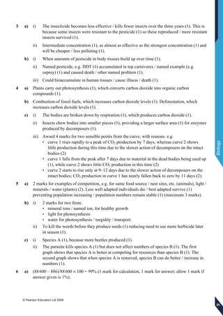 © Pearson Education Ltd 2009
Biology
252525
3 a) i) The insecticide becomes less effective / kills fewer insects over the three years (1). This is
because some insects were resistant to the pesticide (1) so these reproduced / more resistant
insects survived (1).
ii) Intermediate concentration (1), as almost as effective as the strongest concentration (1) and
will be cheaper / less polluting (1).
b) i) When amounts of pesticide in body tissues build up over time (1).
ii) Named pesticide, e.g. DDT (1) accumulated in top carnivores / named example (e.g.
osprey) (1) and caused death / other named problem (1).
iii) Could bioaccumulate in human tissues / cause illness / death (1).
4 a) Plants carry out photosynthesis (1), which converts carbon dioxide into organic carbon
compounds (1).
b) Combustion of fossil fuels, which increases carbon dioxide levels (1). Deforestation, which
increases carbon dioxide levels (1).
c) i) The bodies are broken down by respiration (1), which produces carbon dioxide (1).
ii) Insects chew bodies into smaller pieces (1), providing a larger surface area (1) for enzymes
produced by decomposers (1).
iii) Award 4 marks for two sensible points from the curve, with reasons. e.g.
• curve 1 rises rapidly to a peak of CO2 production by 7 days, whereas curve 2 shows
little production during this time due to the slower action of decomposers on the intact
bodies (2)
• curve 1 falls from the peak after 7 days due to material in the dead bodies being used up
(1), while curve 2 shows little CO2 production in this time (2)
• curve 2 starts to rise only at 9–12 days due to the slower action of decomposers on the
intact bodies; CO2 production in curve 1 has nearly fallen back to zero by 11 days (2).
5 a) 2 marks for examples of competition, e.g. for same food source / nest sites, etc. (animals), light /
minerals / water (plants) (2). Less well adapted individuals die / best adapted survive (1)
preventing population increasing / population numbers remain stable (1) (maximum 3 marks).
b) i) 2 marks for two from:
• mineral ions / named ion, for healthy growth
• light for photosynthesis
• water for photosynthesis / turgidity / transport.
ii) To kill the weeds before they produce seeds (1) reducing need to use more herbicide later
in season (1).
c) i) Species A (1), because more beetles produced (1).
ii) The parasite kills species A (1) but does not affect numbers of species B (1). The first
graph shows that species A is better at competing for resources than species B (1). The
second graph shows that when species A is removed, species B can do better / increase in
numbers (1).
6 a) (88600 – 886)/88600 × 100 = 99% (1 mark for calculation, 1 mark for answer; allow 1 mark if
answer given is 1%).
 