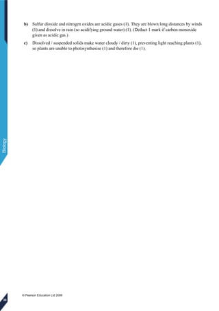 © Pearson Education Ltd 2009
Biology
26
b) Sulfur dioxide and nitrogen oxides are acidic gases (1). They are blown long distances by winds
(1) and dissolve in rain (so acidifying ground water) (1). (Deduct 1 mark if carbon monoxide
given as acidic gas.)
c) Dissolved / suspended solids make water cloudy / dirty (1), preventing light reaching plants (1),
so plants are unable to photosynthesise (1) and therefore die (1).
 