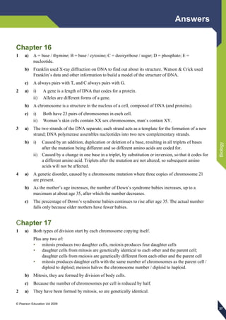 Answers
© Pearson Education Ltd 2009
Biology
272727
Chapter 16
1 a) A = base / thymine; B = base / cytosine; C = deoxyribose / sugar; D = phosphate; E =
nucleotide.
b) Franklin used X-ray diffraction on DNA to find out about its structure. Watson & Crick used
Franklin’s data and other information to build a model of the structure of DNA.
c) A always pairs with T, and C always pairs with G.
2 a) i) A gene is a length of DNA that codes for a protein.
ii) Alleles are different forms of a gene.
b) A chromosome is a structure in the nucleus of a cell, composed of DNA (and proteins).
c) i) Both have 23 pairs of chromosomes in each cell.
ii) Woman’s skin cells contain XX sex chromosomes, man’s contain XY.
3 a) The two strands of the DNA separate; each strand acts as a template for the formation of a new
strand; DNA polymerase assembles nucleotides into two new complementary strands.
b) i) Caused by an addition, duplication or deletion of a base, resulting in all triplets of bases
after the mutation being different and so different amino acids are coded for.
ii) Caused by a change in one base in a triplet, by substitution or inversion, so that it codes for
a different amino acid. Triplets after the mutation are not altered, so subsequent amino
acids will not be affected.
4 a) A genetic disorder, caused by a chromosome mutation where three copies of chromosome 21
are present.
b) As the mother’s age increases, the number of Down’s syndrome babies increases, up to a
maximum at about age 35, after which the number decreases.
c) The percentage of Down’s syndrome babies continues to rise after age 35. The actual number
falls only because older mothers have fewer babies.
Chapter 17
1 a) Both types of division start by each chromosome copying itself.
Plus any two of:
• mitosis produces two daughter cells, meiosis produces four daughter cells
• daughter cells from mitosis are genetically identical to each other and the parent cell;
daughter cells from meiosis are genetically different from each other and the parent cell
• mitosis produces daughter cells with the same number of chromosomes as the parent cell /
diploid to diploid; meiosis halves the chromosome number / diploid to haploid.
b) Mitosis, they are formed by division of body cells.
c) Because the number of chromosomes per cell is reduced by half.
2 a) They have been formed by mitosis, so are genetically identical.
 