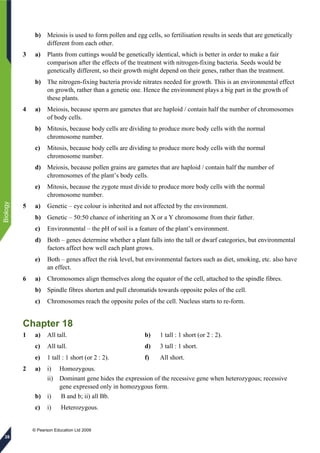 © Pearson Education Ltd 2009
Biology
28
b) Meiosis is used to form pollen and egg cells, so fertilisation results in seeds that are genetically
different from each other.
3 a) Plants from cuttings would be genetically identical, which is better in order to make a fair
comparison after the effects of the treatment with nitrogen-fixing bacteria. Seeds would be
genetically different, so their growth might depend on their genes, rather than the treatment.
b) The nitrogen-fixing bacteria provide nitrates needed for growth. This is an environmental effect
on growth, rather than a genetic one. Hence the environment plays a big part in the growth of
these plants.
4 a) Meiosis, because sperm are gametes that are haploid / contain half the number of chromosomes
of body cells.
b) Mitosis, because body cells are dividing to produce more body cells with the normal
chromosome number.
c) Mitosis, because body cells are dividing to produce more body cells with the normal
chromosome number.
d) Meiosis, because pollen grains are gametes that are haploid / contain half the number of
chromosomes of the plant’s body cells.
e) Mitosis, because the zygote must divide to produce more body cells with the normal
chromosome number.
5 a) Genetic – eye colour is inherited and not affected by the environment.
b) Genetic – 50:50 chance of inheriting an X or a Y chromosome from their father.
c) Environmental – the pH of soil is a feature of the plant’s environment.
d) Both – genes determine whether a plant falls into the tall or dwarf categories, but environmental
factors affect how well each plant grows.
e) Both – genes affect the risk level, but environmental factors such as diet, smoking, etc. also have
an effect.
6 a) Chromosomes align themselves along the equator of the cell, attached to the spindle fibres.
b) Spindle fibres shorten and pull chromatids towards opposite poles of the cell.
c) Chromosomes reach the opposite poles of the cell. Nucleus starts to re-form.
Chapter 18
1 a) All tall. b) 1 tall : 1 short (or 2 : 2).
c) All tall. d) 3 tall : 1 short.
e) 1 tall : 1 short (or 2 : 2). f) All short.
2 a) i) Homozygous.
ii) Dominant gene hides the expression of the recessive gene when heterozygous; recessive
gene expressed only in homozygous form.
b) i) B and b; ii) all Bb.
c) i) Heterozygous.
 