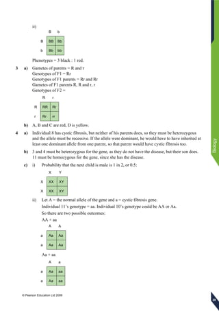 © Pearson Education Ltd 2009
Biology
292929
ii)
B b
B BB Bb
b Bb bb
Phenotypes = 3 black : 1 red.
3 a) Gametes of parents = R and r
Genotypes of F1 = Rr
Genotypes of F1 parents = Rr and Rr
Gametes of F1 parents R, R and r, r
Genotypes of F2 =
R r
R RR Rr
r Rr rr
b) A, B and C are red, D is yellow.
4 a) Individual 8 has cystic fibrosis, but neither of his parents does, so they must be heterozygous
and the allele must be recessive. If the allele were dominant, he would have to have inherited at
least one dominant allele from one parent, so that parent would have cystic fibrosis too.
b) 3 and 4 must be heterozygous for the gene, as they do not have the disease, but their son does.
11 must be homozygous for the gene, since she has the disease.
c) i) Probability that the next child is male is 1 in 2, or 0.5:
X Y
X XX XY
X XX XY
ii) Let A = the normal allele of the gene and a = cystic fibrosis gene.
Individual 11’s genotype = aa. Individual 10’s genotype could be AA or Aa.
So there are two possible outcomes:
AA × aa
A A
a Aa Aa
a Aa Aa
Aa × aa
A a
a Aa aa
a Aa aa
 