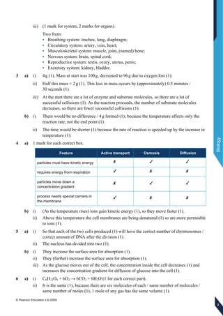 © Pearson Education Ltd 2009
Biology
333
iii) (1 mark for system, 2 marks for organs).
Two from:
• Breathing system: trachea, lung, diaphragm;
• Circulatory system: artery, vein, heart;
• Musculoskeletal system: muscle, joint, (named) bone;
• Nervous system: brain, spinal cord;
• Reproductive system: testis, ovary, uterus, penis;
• Excretory system: kidney, bladder.
3 a) i) 4g (1). Mass at start was 100g, decreased to 96g due to oxygen lost (1).
ii) Half this mass = 2g (1). This loss in mass occurs by (approximately) 0.5 minutes /
30 seconds (1).
iii) At the start there are a lot of enzyme and substrate molecules, so there are a lot of
successful collisions (1). As the reaction proceeds, the number of substrate molecules
decreases, so there are fewer successful collisions (1).
b) i) There would be no difference / 4g formed (1); because the temperature affects only the
reaction rate, not the end point (1).
ii) The time would be shorter (1) because the rate of reaction is speeded up by the increase in
temperature (1).
4 a) 1 mark for each correct box.
Feature Active transport Osmosis Diffusion
particles must have kinetic energy
requires energy from respiration
particles move down a
concentration gradient
process needs special carriers in
the membrane
b) i) (As the temperature rises) ions gain kinetic energy (1), so they move faster (1).
ii) Above this temperature the cell membranes are being denatured (1) so are more permeable
to ions (1).
5 a) i) So that each of the two cells produced (1) will have the correct number of chromosomes /
correct amount of DNA after the division (1).
ii) The nucleus has divided into two (1).
b) i) They increase the surface area for absorption (1).
ii) They (further) increase the surface area for absorption (1).
iii) As the glucose moves out of the cell, the concentration inside the cell decreases (1) and
increases the concentration gradient for diffusion of glucose into the cell (1).
6 a) i) C6H12O6 + 6O2 → 6CO2 + 6H2O (1 for each correct part).
ii) It is the same (1), because there are six molecules of each / same number of molecules /
same number of moles (1), 1 mole of any gas has the same volume (1).
 