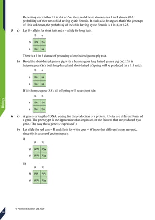 © Pearson Education Ltd 2009
Biology
30
Depending on whether 10 is AA or Aa, there could be no chance, or a 1 in 2 chance (0.5
probability) of their next child having cystic fibrosis. It could also be argued that if the genotype
of 10 is unknown, the probability of the child having cystic fibrosis is 1 in 4, or 0.25.
5 a) Let S = allele for short hair and s = allele for long hair.
S s
S SS Ss
s Ss ss
There is a 1 in 4 chance of producing a long haired guinea pig (ss).
b) Breed the short-haired guinea pig with a homozygous long haired guinea pig (ss). If it is
heterozygous (Ss), both long-haired and short-haired offspring will be produced (in a 1:1 ratio):
S s
s Ss ss
s Ss ss
If it is homozygous (SS), all offspring will have short hair:
S S
s Ss Ss
s Ss Ss
6 a) A gene is a length of DNA, coding for the production of a protein. Alleles are different forms of
a gene. The phenotype is the appearance of an organism, or the features that are produced by a
gene. (The way that a gene is ‘expressed’.)
b) Let allele for red coat = R and allele for white coat = W (note that different letters are used,
since this is a case of codominance).
i)
R R
W RW RW
W RW RW
ii)
R R
R RR RR
W RW RW
 