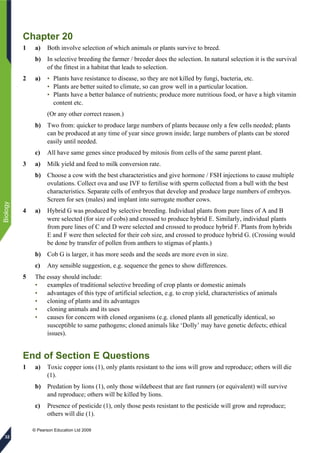 © Pearson Education Ltd 2009
Biology
32
Chapter 20
1 a) Both involve selection of which animals or plants survive to breed.
b) In selective breeding the farmer / breeder does the selection. In natural selection it is the survival
of the fittest in a habitat that leads to selection.
2 a) • Plants have resistance to disease, so they are not killed by fungi, bacteria, etc.
• Plants are better suited to climate, so can grow well in a particular location.
• Plants have a better balance of nutrients; produce more nutritious food, or have a high vitamin
content etc.
(Or any other correct reason.)
b) Two from: quicker to produce large numbers of plants because only a few cells needed; plants
can be produced at any time of year since grown inside; large numbers of plants can be stored
easily until needed.
c) All have same genes since produced by mitosis from cells of the same parent plant.
3 a) Milk yield and feed to milk conversion rate.
b) Choose a cow with the best characteristics and give hormone / FSH injections to cause multiple
ovulations. Collect ova and use IVF to fertilise with sperm collected from a bull with the best
characteristics. Separate cells of embryos that develop and produce large numbers of embryos.
Screen for sex (males) and implant into surrogate mother cows.
4 a) Hybrid G was produced by selective breeding. Individual plants from pure lines of A and B
were selected (for size of cobs) and crossed to produce hybrid E. Similarly, individual plants
from pure lines of C and D were selected and crossed to produce hybrid F. Plants from hybrids
E and F were then selected for their cob size, and crossed to produce hybrid G. (Crossing would
be done by transfer of pollen from anthers to stigmas of plants.)
b) Cob G is larger, it has more seeds and the seeds are more even in size.
c) Any sensible suggestion, e.g. sequence the genes to show differences.
5 The essay should include:
• examples of traditional selective breeding of crop plants or domestic animals
• advantages of this type of artificial selection, e.g. to crop yield, characteristics of animals
• cloning of plants and its advantages
• cloning animals and its uses
• causes for concern with cloned organisms (e.g. cloned plants all genetically identical, so
susceptible to same pathogens; cloned animals like ‘Dolly’ may have genetic defects; ethical
issues).
End of Section E Questions
1 a) Toxic copper ions (1), only plants resistant to the ions will grow and reproduce; others will die
(1).
b) Predation by lions (1), only those wildebeest that are fast runners (or equivalent) will survive
and reproduce; others will be killed by lions.
c) Presence of pesticide (1), only those pests resistant to the pesticide will grow and reproduce;
others will die (1).
 