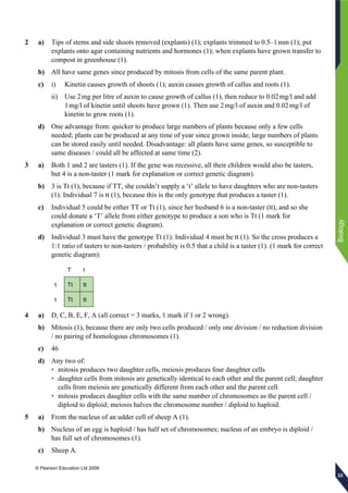 © Pearson Education Ltd 2009
Biology
333333
2 a) Tips of stems and side shoots removed (explants) (1); explants trimmed to 0.5–1mm (1); put
explants onto agar containing nutrients and hormones (1); when explants have grown transfer to
compost in greenhouse (1).
b) All have same genes since produced by mitosis from cells of the same parent plant.
c) i) Kinetin causes growth of shoots (1); auxin causes growth of callus and roots (1).
ii) Use 2mg per litre of auxin to cause growth of callus (1), then reduce to 0.02mg/l and add
1mg/l of kinetin until shoots have grown (1). Then use 2mg/l of auxin and 0.02mg/l of
kinetin to grow roots (1).
d) One advantage from: quicker to produce large numbers of plants because only a few cells
needed; plants can be produced at any time of year since grown inside; large numbers of plants
can be stored easily until needed. Disadvantage: all plants have same genes, so susceptible to
same diseases / could all be affected at same time (2).
3 a) Both 1 and 2 are tasters (1). If the gene was recessive, all their children would also be tasters,
but 4 is a non-taster (1 mark for explanation or correct genetic diagram).
b) 3 is Tt (1), because if TT, she couldn’t supply a ‘t’ allele to have daughters who are non-tasters
(1). Individual 7 is tt (1), because this is the only genotype that produces a taster (1).
c) Individual 5 could be either TT or Tt (1), since her husband 6 is a non-taster (tt), and so she
could donate a ‘T’ allele from either genotype to produce a son who is Tt (1 mark for
explanation or correct genetic diagram).
d) Individual 3 must have the genotype Tt (1). Individual 4 must be tt (1). So the cross produces a
1:1 ratio of tasters to non-tasters / probability is 0.5 that a child is a taster (1). (1 mark for correct
genetic diagram):
T t
t Tt tt
t Tt tt
4 a) D, C, B, E, F, A (all correct = 3 marks, 1 mark if 1 or 2 wrong).
b) Mitosis (1), because there are only two cells produced / only one division / no reduction division
/ no pairing of homologous chromosomes (1).
c) 46
d) Any two of:
• mitosis produces two daughter cells, meiosis produces four daughter cells
• daughter cells from mitosis are genetically identical to each other and the parent cell; daughter
cells from meiosis are genetically different from each other and the parent cell
• mitosis produces daughter cells with the same number of chromosomes as the parent cell /
diploid to diploid; meiosis halves the chromosome number / diploid to haploid.
5 a) From the nucleus of an udder cell of sheep A (1).
b) Nucleus of an egg is haploid / has half set of chromosomes; nucleus of an embryo is diploid /
has full set of chromosomes (1).
c) Sheep A.
 