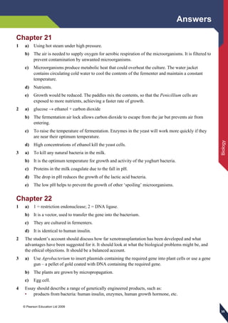 Answers
© Pearson Education Ltd 2009
Biology
353535
Chapter 21
1 a) Using hot steam under high pressure.
b) The air is needed to supply oxygen for aerobic respiration of the microorganisms. It is filtered to
prevent contamination by unwanted microorganisms.
c) Microorganisms produce metabolic heat that could overheat the culture. The water jacket
contains circulating cold water to cool the contents of the fermenter and maintain a constant
temperature.
d) Nutrients.
e) Growth would be reduced. The paddles mix the contents, so that the Penicillium cells are
exposed to more nutrients, achieving a faster rate of growth.
2 a) glucose → ethanol + carbon dioxide
b) The fermentation air lock allows carbon dioxide to escape from the jar but prevents air from
entering.
c) To raise the temperature of fermentation. Enzymes in the yeast will work more quickly if they
are near their optimum temperature.
d) High concentrations of ethanol kill the yeast cells.
3 a) To kill any natural bacteria in the milk.
b) It is the optimum temperature for growth and activity of the yoghurt bacteria.
c) Proteins in the milk coagulate due to the fall in pH.
d) The drop in pH reduces the growth of the lactic acid bacteria.
e) The low pH helps to prevent the growth of other ‘spoiling’ microorganisms.
Chapter 22
1 a) 1 = restriction endonuclease; 2 = DNA ligase.
b) It is a vector, used to transfer the gene into the bacterium.
c) They are cultured in fermenters.
d) It is identical to human insulin.
2 The student’s account should discuss how far xenotransplantation has been developed and what
advantages have been suggested for it. It should look at what the biological problems might be, and
the ethical objections. It should be a balanced account.
3 a) Use Agrobacterium to insert plasmids containing the required gene into plant cells or use a gene
gun – a pellet of gold coated with DNA containing the required gene.
b) The plants are grown by micropropagation.
c) Egg cell.
4 Essay should describe a range of genetically engineered products, such as:
• products from bacteria: human insulin, enzymes, human growth hormone, etc.
 
