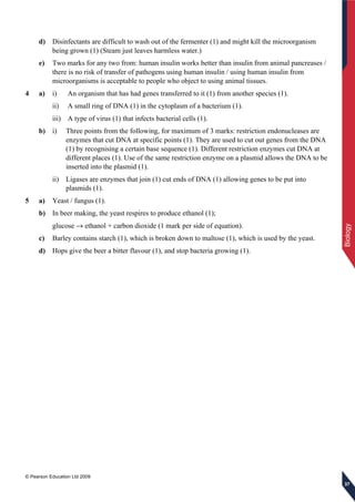 © Pearson Education Ltd 2009
Biology
373737
d) Disinfectants are difficult to wash out of the fermenter (1) and might kill the microorganism
being grown (1) (Steam just leaves harmless water.)
e) Two marks for any two from: human insulin works better than insulin from animal pancreases /
there is no risk of transfer of pathogens using human insulin / using human insulin from
microorganisms is acceptable to people who object to using animal tissues.
4 a) i) An organism that has had genes transferred to it (1) from another species (1).
ii) A small ring of DNA (1) in the cytoplasm of a bacterium (1).
iii) A type of virus (1) that infects bacterial cells (1).
b) i) Three points from the following, for maximum of 3 marks: restriction endonucleases are
enzymes that cut DNA at specific points (1). They are used to cut out genes from the DNA
(1) by recognising a certain base sequence (1). Different restriction enzymes cut DNA at
different places (1). Use of the same restriction enzyme on a plasmid allows the DNA to be
inserted into the plasmid (1).
ii) Ligases are enzymes that join (1) cut ends of DNA (1) allowing genes to be put into
plasmids (1).
5 a) Yeast / fungus (1).
b) In beer making, the yeast respires to produce ethanol (1);
glucose → ethanol + carbon dioxide (1 mark per side of equation).
c) Barley contains starch (1), which is broken down to maltose (1), which is used by the yeast.
d) Hops give the beer a bitter flavour (1), and stop bacteria growing (1).
 