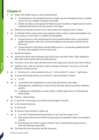 © Pearson Education Ltd 2009
Biology
8
Chapter 5
1 a) Single: fish; double: human or other named mammal.
b) i) The blood passes once through the heart in a single, and twice through the heart in a double
system for every complete circulation of the body.
ii) Double circulatory system pumps the blood twice per circulation so higher pressures can be
maintained and blood travels more quickly to the organs.
c) Diffusion can take place because it has a large surface area compared with its volume.
2 a) A red blood cell has a large surface area compared with its volume; contains haemoglobin; and
has no nucleus, so more space is available for haemoglobin.
b) i) Oxygen dissolves in the liquid lining the alveoli and then diffuses down a concentration
gradient through the walls of the alveoli and capillaries into the plasma and into the red
blood cells.
ii) Oxygen dissolves in the plasma and then diffuses down a concentration gradient through
the walls of the capillaries into the muscle cells.
c) Dissolved in plasma.
3 a) Arteries have thick walls containing much muscle tissue and elastic fibres. These adaptations
allow their walls to stretch and recoil under pressure.
b) Veins have valves, thin walls with little muscle, and a large lumen (arteries have none of these).
c) Capillaries have walls one cell thick to allow exchange of materials. They have a very small
diameter to fit between cells.
4 a) A = left atrium, B = (atrioventricular) valves, C = left ventricle, D = aorta, E = right atrium.
b) To ensure blood keeps flowing in one direction / prevent backflow of blood.
c) i) A; ii) E
5 a) i) A (red blood cell), identified by its colour (red) and biconcave disc shape.
ii) B (lymphocyte), identified by its colour (white) and large nucleus (to produce antibodies
quickly).
iii) C (phagocyte), identified by its colour (white), variable shape (shows it is flowing) and
lobed nucleus.
b) Platelets – blood clotting.
6 a) C, heart rate is increasing so more blood can be pumped to muscles.
b) E, brief jump in heart rate.
c) A, lowest rate.
d) B, increases from minimum to steady rate.
7 a) i) Low rate (75 beats/minute) because body is at rest, need for oxygen is low.
ii) Rate increases because more blood carrying oxygen for respiration needs to be pumped to
muscles.
iii) Rate decreases as need for oxygen is reduced / lactic acid produced during exercise is
removed (repaying oxygen debt).
b) The shorter the recovery period, the fitter the person.
 
