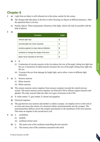 © Pearson Education Ltd 2009
Biology
999
Chapter 6
1 a) Light from an object is still refracted on to the retina, mainly by the cornea.
b) The changes that take place in the lens to allow focusing on objects at different distances. After
the operation there is no lens.
c) Nearby objects. These need greater refraction of the light, which will only be possible with the
help of glasses.
2 a)
Function Letter
refracts light rays G
converts light into nerve impulses A
contains pigment to stop internal reflection B
contracts to change the shape of the lens E
takes nerve impulses to the brain D
b) i) H
ii) Contraction of circular muscles in the iris reduces the size of the pupil, letting less light into
the eye. Contraction of radial muscles increases the size of the pupil, letting more light into
the eye.
iii) To protect the eye from damage by bright light, and to allow vision in different light
intensities.
3 a) i) Sensory neurone
ii) Relay neurone
iii) Motor neurone
b) The sensory neurone carries impulses from sensory receptors towards the central nervous
system. The motor neurone carries impulses out from the CNS to effector organs (muscles and
glands). The relay neurone links the other two types of neurone in the CNS.
c) X: white matter, Y: grey matter, Z: dorsal root ganglion.
d) Electrical impulses.
e) The gap between one neurone and another is called a synapse. An impulse arrives at the end of
an axon and causes the release of a chemical called a neurotransmitter into the synapse. The
neurotransmitter diffuses across the synapse and attaches to the membrane of the next neurone.
This starts an impulse in the second nerve cell.
4 a) i) cerebellum
ii) medulla
iii) cerebrum (motor area)
b) i) The motor area of the cerebrum controlling the arm muscles.
ii) The sensory area of the cerebrum concerned with smell.
 