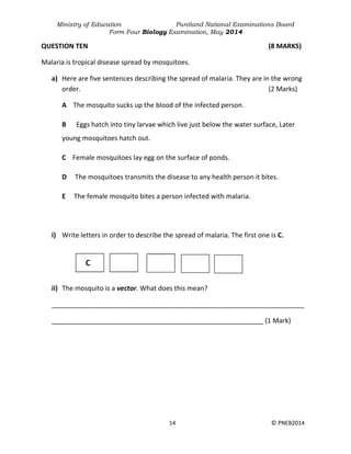 Ministry of Education Puntland National Examinations Board
Form Four Biology Examination, May 2014
14 © PNEB2014
QUESTION TEN (8 MARKS)
Malaria is tropical disease spread by mosquitoes.
a) Here are five sentences describing the spread of malaria. They are in the wrong
order. (2 Marks)
A The mosquito sucks up the blood of the infected person.
B Eggs hatch into tiny larvae which live just below the water surface, Later
young mosquitoes hatch out.
C Female mosquitoes lay egg on the surface of ponds.
D The mosquitoes transmits the disease to any health person it bites.
E The female mosquito bites a person infected with malaria.
i) Write letters in order to describe the spread of malaria. The first one is C.
ii) The mosquito is a vector. What does this mean?
____________________________________________________________________
_________________________________________________________ (1 Mark)
 