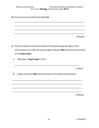 Ministry of Education Puntland National Examinations Board
Form Four Biology Examination, May 2014
18 © PNEB2014
b) Give two functions of the part labeled B.
___________________________________________________________________
___________________________________________________________________
___________________________________________________________________
___________________________________________________________________
(2 Marks)
c) The brain monitors the concentration of the blood passing through it. If the
concentration is too high, the pituitary gland releases ADH (anti-diuretic hormone)
to the target organ.
I. What does “target organ” mean?
______________________________________________________________
(1 Mark)
II. Explain how does ADH balance the level of the blood concentration?
___________________________________________________________________
___________________________________________________________________
___________________________________________________________________
___________________________________________________________________
(3 Marks)
 