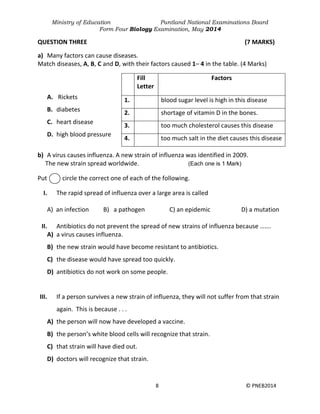 Ministry of Education Puntland National Examinations Board
Form Four Biology Examination, May 2014
8 © PNEB2014
QUESTION THREE (7 MARKS)
a) Many factors can cause diseases.
Match diseases, A, B, C and D, with their factors caused 1– 4 in the table. (4 Marks)
A. Rickets
B. diabetes
C. heart disease
D. high blood pressure
b) A virus causes influenza. A new strain of influenza was identified in 2009.
The new strain spread worldwide. (Each one is 1 Mark)
Put circle the correct one of each of the following.
I. The rapid spread of influenza over a large area is called
A) an infection B) a pathogen C) an epidemic D) a mutation
II. Antibiotics do not prevent the spread of new strains of influenza because …….
A) a virus causes influenza.
B) the new strain would have become resistant to antibiotics.
C) the disease would have spread too quickly.
D) antibiotics do not work on some people.
III. If a person survives a new strain of influenza, they will not suffer from that strain
again. This is because . . .
A) the person will now have developed a vaccine.
B) the person’s white blood cells will recognize that strain.
C) that strain will have died out.
D) doctors will recognize that strain.
Fill
Letter
Factors
1. blood sugar level is high in this disease
2. shortage of vitamin D in the bones.
3. too much cholesterol causes this disease
4. too much salt in the diet causes this disease
 