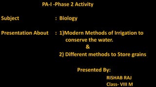 PA-I -Phase 2 Activity
Subject : Biology
Presentation About : 1)Modern Methods of Irrigation to
conserve the water.
&
2) Different methods to Store grains
Presented By:
RISHAB RAJ
Class- VIII M
 