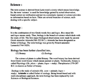Science:
The term science is derived
from Latin word scientia which
means knowledge.
So, the term science1S used tor knowledge gaincd by actual observation,
found correct on verification and put in a systematic manner or science provides
us information based on facts. There are several branches of science, each
dealing with a specific subject.
Biology:
It is the combination of two Greek words bios and logos. Bios mean life
and logos means study. Thus, biolog8y is the branch of science which deals with
the study of life. The first majorbiological observationswere made byancient
Greek naturalist Aristotle(384-322 B.C.). Aristotle has been designated as
Father of biology. The term biology was given by French naturalist
Lamarck(1744-1829).
Biology has been further classified into,
() Botany (2) Zoolog
The science of plants is called Botany. The word botany has been derived
from Greek word botane which means pasture or plants. Technically, botany is
called Phytology (Gk. phyto = plants; logos = study). Theophrastus (370-287
B.C.) is known as Father of
botany
Zoology is the study of animals (Gk. zoon =
animals; logos =
study). Aristotle is calledFather of zoology. Being broud-based andwith
multi-disciplinary approach, the term biology has been replaced by Life
Sciences or Biological Sciences.
 