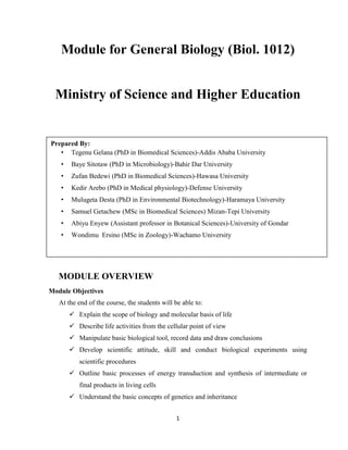 1
Module for General Biology (Biol. 1012)
Ministry of Science and Higher Education
November, 2019
Addis Ababa Ethiopia
November, 2019GC
MODULE OVERVIEW
Module Objectives
At the end of the course, the students will be able to:
 Explain the scope of biology and molecular basis of life
 Describe life activities from the cellular point of view
 Manipulate basic biological tool, record data and draw conclusions
 Develop scientific attitude, skill and conduct biological experiments using
scientific procedures
 Outline basic processes of energy transduction and synthesis of intermediate or
final products in living cells
 Understand the basic concepts of genetics and inheritance
Prepared By:
• Tegenu Gelana (PhD in Biomedical Sciences)-Addis Ababa University
• Baye Sitotaw (PhD in Microbiology)-Bahir Dar University
• Zufan Bedewi (PhD in Biomedical Sciences)-Hawasa University
• Kedir Arebo (PhD in Medical physiology)-Defense University
• Mulugeta Desta (PhD in Environmental Biotechnology)-Haramaya University
• Samuel Getachew (MSc in Biomedical Sciences) Mizan-Tepi University
• Abiyu Enyew (Assistant professor in Botanical Sciences)-University of Gondar
• Wondimu Ersino (MSc in Zoology)-Wachamo University
 