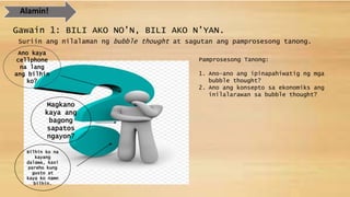 Alamin!
Gawain 1: BILI AKO NO’N, BILI AKO N’YAN.
Suriin ang nilalaman ng bubble thought at sagutan ang pamprosesong tanong.
Ano kaya
cellphone
na lang
ang bilhin
ko?
Magkano
kaya ang
bagong
sapatos
ngayon?
Bilhin ko na
kayang
dalawa, kasi
pareho kung
gusto at
kaya ko namn
bilhin.
Pamprosesong Tanong:
1. Ano-ano ang ipinapahiwatig ng mga
bubble thought?
2. Ano ang konsepto sa ekonomiks ang
inilalarawan sa bubble thought?
 