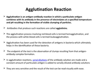 Agglutination Reaction
 Agglutination is an antigen-antibody reaction in which a particulate antigen
combines with its antibody in the presence of electrolytes at a specified temperature
and pH resulting in the formation of visible clumping of particles.
 Antibodies that produce such reactions are called agglutinins.
 The agglutination process involving red blood cells is termed hemagglutination, and
the process with white blood cells is termed leukoagglutination.
 Agglutination has been used for the detection of antigens in bacteria which ultimately
helps in the identification of those bacteria.
 The endpoint of the test is the observation of clumps resulting from that antigen-
antibody complex formation.
 In agglutination reactions, serial dilutions of the antibody solution are made and a
constant amount of particulate antigen is added to serially diluted antibody solutions
 They are very sensitive and the result of the test can be read visually with ease.
 