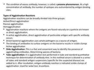  The condition of excess antibody, however, is called a prozone phenomenon. At a high
concentration of antibody, the number of epitopes are outnumbered by antigen-binding
sites.
Types of Agglutination Reactions
Agglutination reactions can be broadly divided into three groups:
Active/Direct agglutination
Passive agglutination
Hemagglutination
 Agglutination reactions where the antigens are found naturally on a particle are known
as direct agglutination.
 In active agglutination, direct agglutination of particulate antigen with specific antibody
occurs.
 Direct bacterial agglutination uses whole pathogens as a source of antigen.
 The binding of antibodies to surface antigens on the bacteria results in visible clumps
Active agglutination
 Slide Agglutination: This is a fast and convenient way to identify the presence of
agglutinating antibodies. Determining species of bacteria
 Tube agglutination: It is agglutination test performed in tube and standard quantitative
technique for determination of antibody titre. In this method serum is diluted in a series
of tubes and standard antigen suspensions (specific for the suspected disease) are
added to it. After incubation, antigen-antibody reaction is indicated visible clumps of
agglutination. Used for widal test, brucellosis.
 